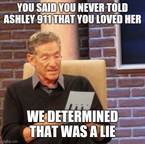 Maury Lie Detector Meme | YOU SAID YOU NEVER TOLD ASHLEY 911 THAT YOU LOVED HER; WE DETERMINED THAT WAS A LIE | image tagged in memes,maury lie detector | made w/ Imgflip meme maker