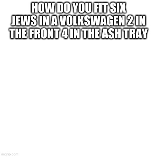 messed up | HOW DO YOU FIT SIX JEWS IN A VOLKSWAGEN 2 IN THE FRONT 4 IN THE ASH TRAY | image tagged in memes,blank transparent square | made w/ Imgflip meme maker