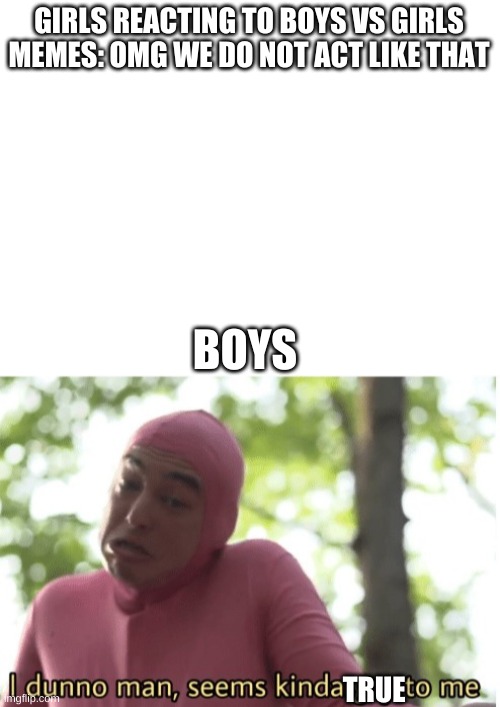 GIRLS REACTING TO BOYS VS GIRLS MEMES: OMG WE DO NOT ACT LIKE THAT; BOYS; TRUE | image tagged in blank white template,i dunno man seems kinda gay to me,boys vs girls | made w/ Imgflip meme maker