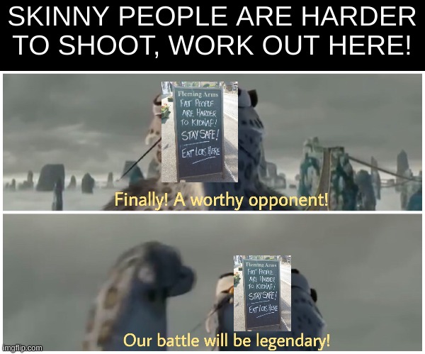 Finally! A worthy opponent! Our battle will be legendary! | SKINNY PEOPLE ARE HARDER TO SHOOT, WORK OUT HERE! | image tagged in finally a worthy opponent our battle will be legendary | made w/ Imgflip meme maker