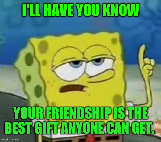I'll Have You Know Spongebob Meme | I'LL HAVE YOU KNOW YOUR FRIENDSHIP IS THE BEST GIFT ANYONE CAN GET. | image tagged in memes,i'll have you know spongebob | made w/ Imgflip meme maker