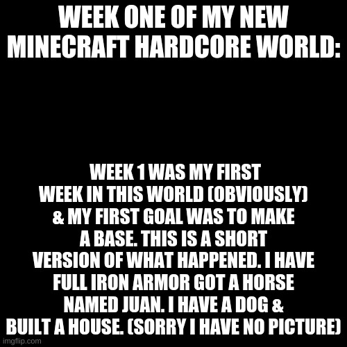 Black Plain Template | WEEK ONE OF MY NEW MINECRAFT HARDCORE WORLD:; WEEK 1 WAS MY FIRST WEEK IN THIS WORLD (OBVIOUSLY) & MY FIRST GOAL WAS TO MAKE A BASE. THIS IS A SHORT VERSION OF WHAT HAPPENED. I HAVE FULL IRON ARMOR GOT A HORSE NAMED JUAN. I HAVE A DOG & BUILT A HOUSE. (SORRY I HAVE NO PICTURE) | image tagged in black plain template | made w/ Imgflip meme maker