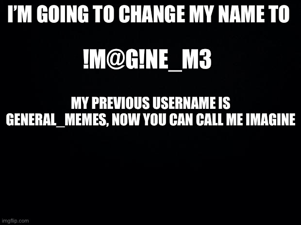 I’m changing my name from General_Memes to imagine_M3 | I’M GOING TO CHANGE MY NAME TO; !M@G!NE_M3; MY PREVIOUS USERNAME IS GENERAL_MEMES, NOW YOU CAN CALL ME IMAGINE | image tagged in black background | made w/ Imgflip meme maker