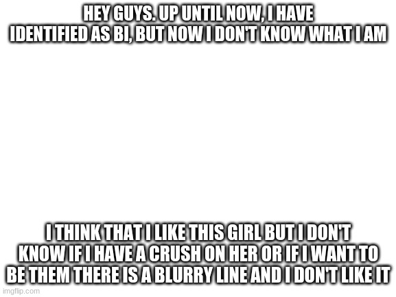 Blank White Template | HEY GUYS. UP UNTIL NOW, I HAVE IDENTIFIED AS BI, BUT NOW I DON'T KNOW WHAT I AM; I THINK THAT I LIKE THIS GIRL BUT I DON'T KNOW IF I HAVE A CRUSH ON HER OR IF I WANT TO BE THEM THERE IS A BLURRY LINE AND I DON'T LIKE IT | image tagged in blank white template | made w/ Imgflip meme maker