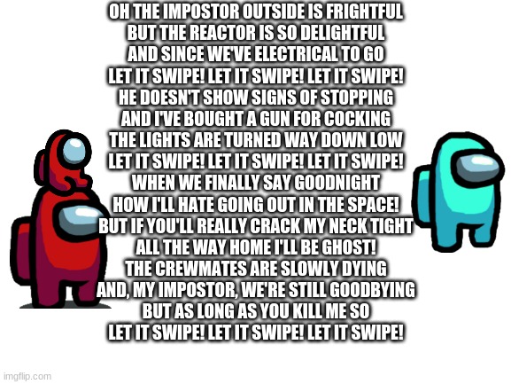 Let it snow among us version | OH THE IMPOSTOR OUTSIDE IS FRIGHTFUL
BUT THE REACTOR IS SO DELIGHTFUL
AND SINCE WE'VE ELECTRICAL TO GO
LET IT SWIPE! LET IT SWIPE! LET IT SWIPE!
HE DOESN'T SHOW SIGNS OF STOPPING
AND I'VE BOUGHT A GUN FOR COCKING
THE LIGHTS ARE TURNED WAY DOWN LOW
LET IT SWIPE! LET IT SWIPE! LET IT SWIPE!
WHEN WE FINALLY SAY GOODNIGHT
HOW I'LL HATE GOING OUT IN THE SPACE!
BUT IF YOU'LL REALLY CRACK MY NECK TIGHT
ALL THE WAY HOME I'LL BE GHOST!
THE CREWMATES ARE SLOWLY DYING
AND, MY IMPOSTOR, WE'RE STILL GOODBYING
BUT AS LONG AS YOU KILL ME SO
LET IT SWIPE! LET IT SWIPE! LET IT SWIPE! | image tagged in blank white template | made w/ Imgflip meme maker