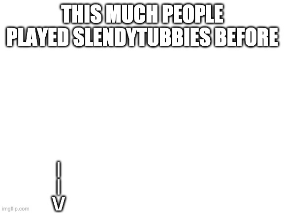 Blank White Template | THIS MUCH PEOPLE PLAYED SLENDYTUBBIES BEFORE; |
|
\/ | image tagged in blank white template | made w/ Imgflip meme maker