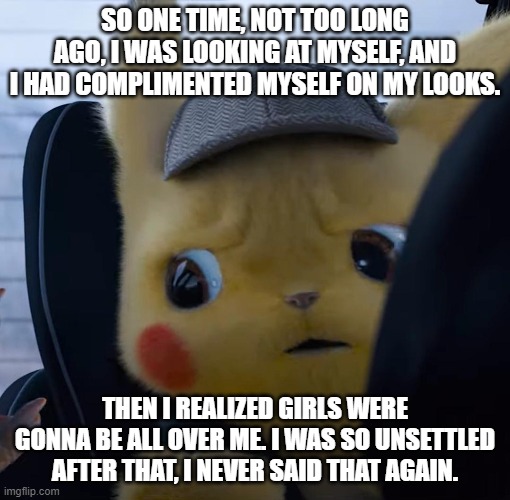 Wrong Thing to Compliment | SO ONE TIME, NOT TOO LONG AGO, I WAS LOOKING AT MYSELF, AND I HAD COMPLIMENTED MYSELF ON MY LOOKS. THEN I REALIZED GIRLS WERE GONNA BE ALL OVER ME. I WAS SO UNSETTLED AFTER THAT, I NEVER SAID THAT AGAIN. | image tagged in unsettled detective pikachu | made w/ Imgflip meme maker