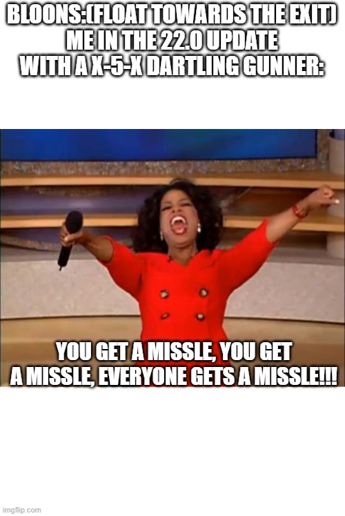 I can't wait for the Dartling Gunner!!! | BLOONS:(FLOAT TOWARDS THE EXIT)
ME IN THE 22.0 UPDATE WITH A X-5-X DARTLING GUNNER:; YOU GET A MISSLE, YOU GET A MISSLE, EVERYONE GETS A MISSLE!!! | image tagged in memes,oprah you get a,btd6,dartling gunner,bloons | made w/ Imgflip meme maker