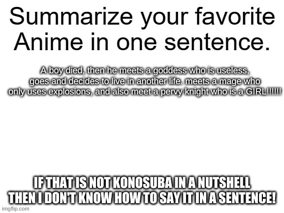 Summarize your favorite anime | A boy died, then he meets a goddess who is useless, goes and decides to live in another life. meets a mage who only uses explosions, and also meet a pervy knight who is a GIRL!!!!!! IF THAT IS NOT KONOSUBA IN A NUTSHELL THEN I DON'T KNOW HOW TO SAY IT IN A SENTENCE! | image tagged in summarize your favorite anime,anime,konosuba | made w/ Imgflip meme maker