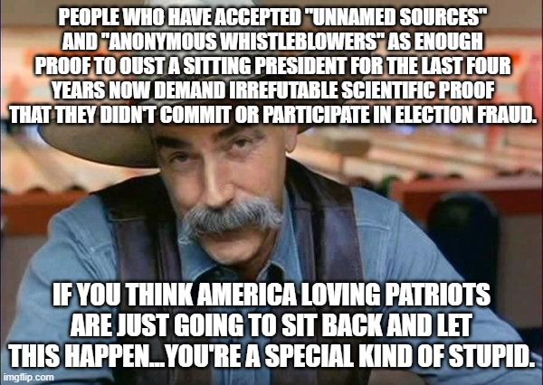 Weird when what constitutes "proof" changes when the narrative changes. | PEOPLE WHO HAVE ACCEPTED "UNNAMED SOURCES" AND "ANONYMOUS WHISTLEBLOWERS" AS ENOUGH PROOF TO OUST A SITTING PRESIDENT FOR THE LAST FOUR YEARS NOW DEMAND IRREFUTABLE SCIENTIFIC PROOF THAT THEY DIDN'T COMMIT OR PARTICIPATE IN ELECTION FRAUD. IF YOU THINK AMERICA LOVING PATRIOTS ARE JUST GOING TO SIT BACK AND LET THIS HAPPEN...YOU'RE A SPECIAL KIND OF STUPID. | image tagged in sam elliott special kind of stupid,funny,political meme,election 2020 | made w/ Imgflip meme maker