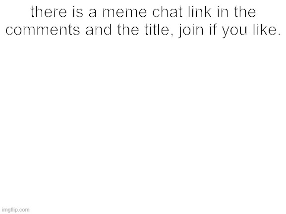 https://imgflip.com/memechat?invite=fjGDYbU0r9rpAJZ3xJSEpBrkSRBU9z7D | there is a meme chat link in the comments and the title, join if you like. | image tagged in blank white template | made w/ Imgflip meme maker