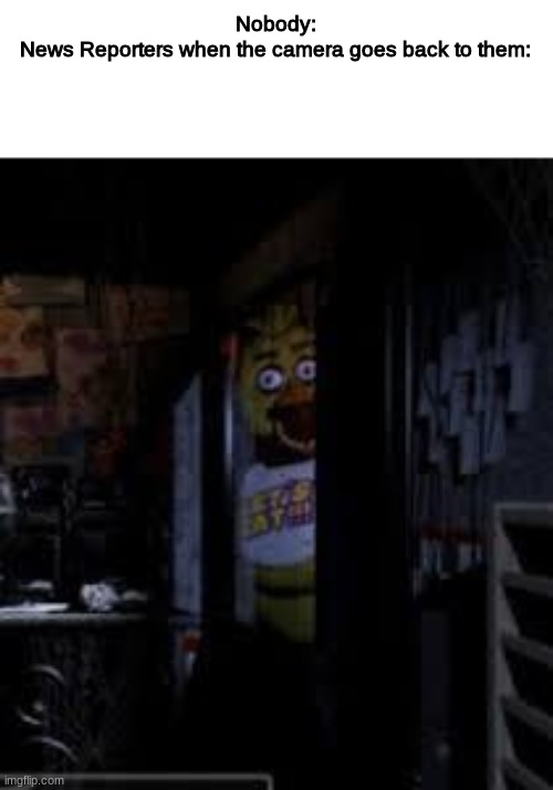 News Reporters be like | Nobody:
News Reporters when the camera goes back to them: | image tagged in chica looking in window fnaf | made w/ Imgflip meme maker