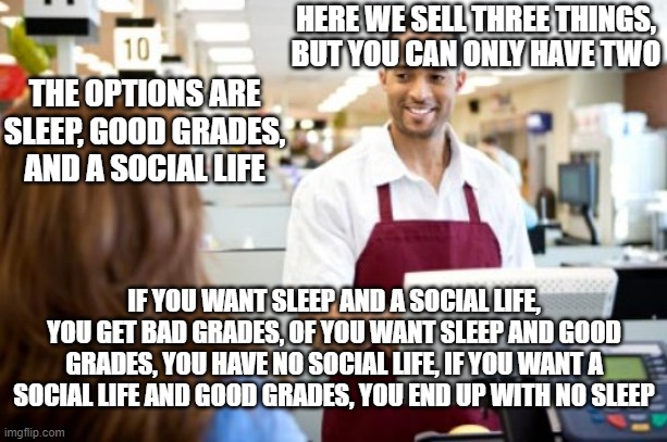 Middle-High school store | HERE WE SELL THREE THINGS, BUT YOU CAN ONLY HAVE TWO; THE OPTIONS ARE SLEEP, GOOD GRADES, AND A SOCIAL LIFE; IF YOU WANT SLEEP AND A SOCIAL LIFE, YOU GET BAD GRADES, OF YOU WANT SLEEP AND GOOD GRADES, YOU HAVE NO SOCIAL LIFE, IF YOU WANT A SOCIAL LIFE AND GOOD GRADES, YOU END UP WITH NO SLEEP | image tagged in store clerk | made w/ Imgflip meme maker