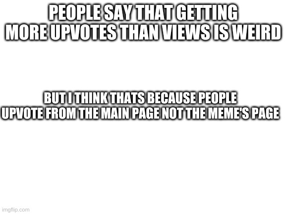 i think | PEOPLE SAY THAT GETTING MORE UPVOTES THAN VIEWS IS WEIRD; BUT I THINK THATS BECAUSE PEOPLE UPVOTE FROM THE MAIN PAGE NOT THE MEME'S PAGE | image tagged in blank white template,ideas,thoughts,i wonder | made w/ Imgflip meme maker