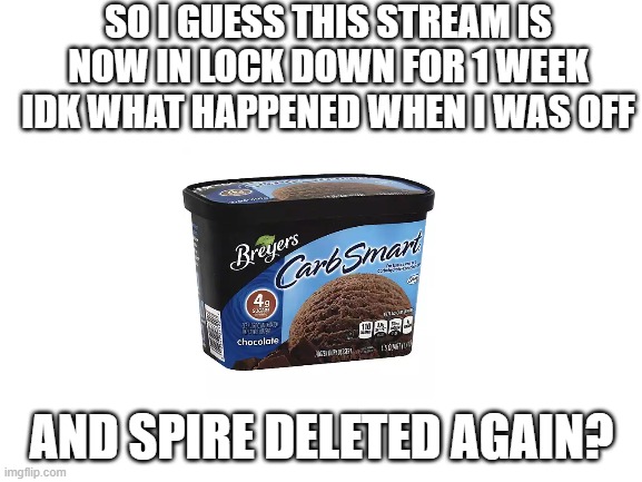 what even happened when i was offiline, ik this stream isn't on lockdown | SO I GUESS THIS STREAM IS NOW IN LOCK DOWN FOR 1 WEEK IDK WHAT HAPPENED WHEN I WAS OFF; AND SPIRE DELETED AGAIN? | image tagged in blank white template | made w/ Imgflip meme maker