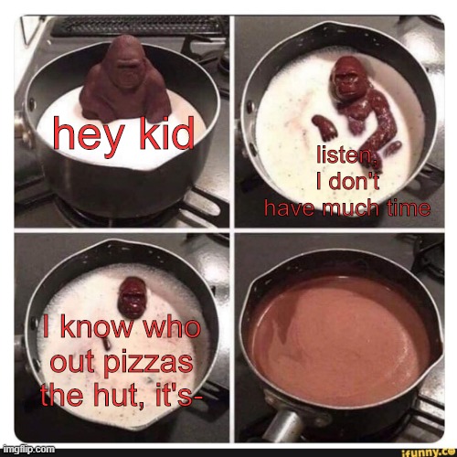ik who it is as well its- | listen, I don't have much time; hey kid; I know who out pizzas the hut, it's- | image tagged in melting gorilla | made w/ Imgflip meme maker
