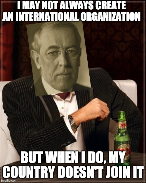 Woodrow Wilson League of Nations | I MAY NOT ALWAYS CREATE AN INTERNATIONAL ORGANIZATION; BUT WHEN I DO, MY COUNTRY DOESN'T JOIN IT | image tagged in memes,the most interesting man in the world | made w/ Imgflip meme maker