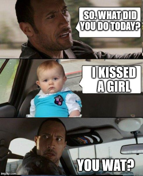 lol | SO. WHAT DID YOU DO TODAY? I KISSED A GIRL; YOU WAT? | image tagged in the rock driving dad joke baby | made w/ Imgflip meme maker