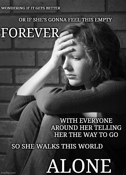 Disappointed Sad Girl | WONDERING IF IT GETS BETTER; FOREVER; OR IF SHE'S GONNA FEEL THIS EMPTY; WITH EVERYONE AROUND HER TELLING HER THE WAY TO GO; SO SHE WALKS THIS WORLD; ALONE | image tagged in disappointed sad girl | made w/ Imgflip meme maker