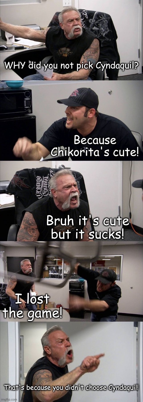 American Chopper Argument | WHY did you not pick Cyndaquil? Because Chikorita's cute! Bruh it's cute but it sucks! I lost the game! That's because you didn't choose Cyndaquil! | image tagged in memes,american chopper argument | made w/ Imgflip meme maker