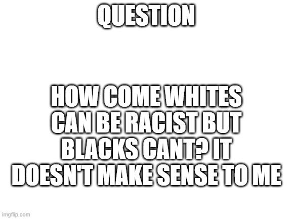 Blank White Template | QUESTION; HOW COME WHITES CAN BE RACIST BUT BLACKS CANT? IT DOESN'T MAKE SENSE TO ME | image tagged in blank white template | made w/ Imgflip meme maker