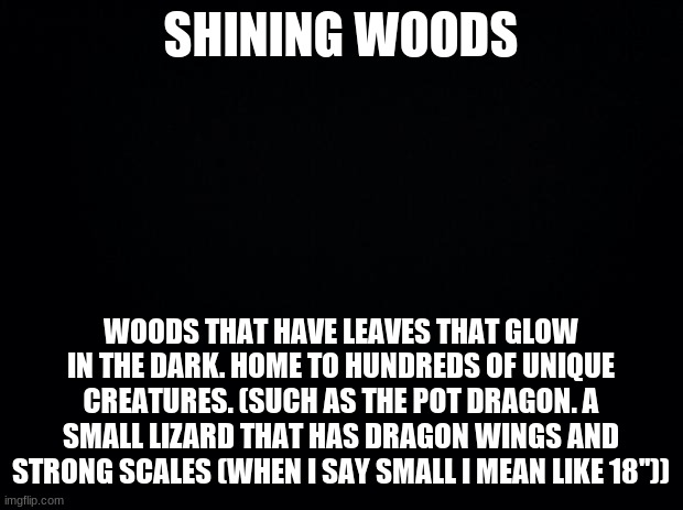 Shining Woods | SHINING WOODS; WOODS THAT HAVE LEAVES THAT GLOW IN THE DARK. HOME TO HUNDREDS OF UNIQUE CREATURES. (SUCH AS THE POT DRAGON. A SMALL LIZARD THAT HAS DRAGON WINGS AND STRONG SCALES (WHEN I SAY SMALL I MEAN LIKE 18'')) | image tagged in black background | made w/ Imgflip meme maker