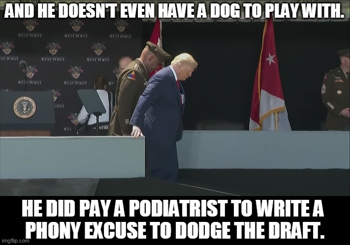 Can you imagine Trump owning a dog? | AND HE DOESN'T EVEN HAVE A DOG TO PLAY WITH. HE DID PAY A PODIATRIST TO WRITE A 
PHONY EXCUSE TO DODGE THE DRAFT. | image tagged in trump ramp west point old sick bent,biden,foot,trump,phony,excuses | made w/ Imgflip meme maker