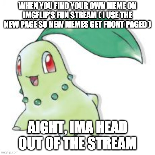 My first meme about imgflip in imgflip ( P.S: Is there a meta stream? ) | WHEN YOU FIND YOUR OWN MEME ON IMGFLIP'S FUN STREAM ( I USE THE NEW PAGE SO NEW MEMES GET FRONT PAGED ); AIGHT, IMA HEAD OUT OF THE STREAM | image tagged in chikorita,imgflip,aight ima head out,fun stream,front page | made w/ Imgflip meme maker
