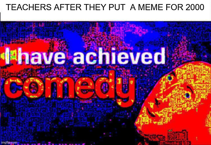 I have achieved comedy | TEACHERS AFTER THEY PUT  A MEME FOR 2000 | image tagged in i have achieved comedy | made w/ Imgflip meme maker