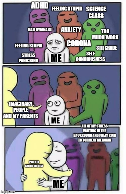 this is what i deal with every day....i need help and support....if anyone used to feel this way PLEASE dm me to tell me how you | ADHD; FEELING STUPID; SCIENCE CLASS; ANXIETY; BAD GYMNAST; TOO MUCH WORK; CORONA; FEELING STUPID; 8TH GRADE; SELF CONCIOUSNESS; STRESS PANICKING; ME; IMAGINARY PEOPLE AND MY PARENTS; ME; ALL OF MY STRESS WAITING IN THE BACKROUND AND PREPARING TO TORMENT ME AGAIN; PARENTS AND NO ONE ELSE; ME | image tagged in problems stress pain blank | made w/ Imgflip meme maker