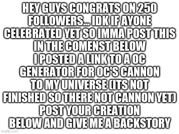 Congrats (make sure you read the all the instructions beore playing) | IN THE COMMENT BELOW I POSTED A LINK TO A OC GENERATOR FOR OC'S CANNON TO MY UNIVERSE (ITS NOT FINISHED SO THERE NOT CANNON YET)
POST YOUR CREATION BELOW AND GIVE ME A BACKSTORY; HEY GUYS CONGRATS ON 250 FOLLOWERS... IDK IF AYONE CELEBRATED YET SO IMMA POST THIS | image tagged in blank white template | made w/ Imgflip meme maker