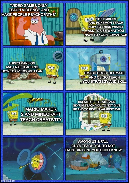 spongebob diapers | "VIDEO GAMES ONLY TEACH VIOLENCE AND MAKE PEOPLE PSYCHOPATHS"; FIRE EMBLEM AND POKEMON TEACH HOW TO THINK WISELY AND TO USE WHAT YOU HAVE TO YOUR ADVANTAGE; LUIGI'S MANSION AND FNAF TEACHING HOW TO OVERCOME FEAR; SMASH BROS. ULTIMATE AND CS:GO TEACH YOU STRATEGY AND SKILL; BREATH OF THE WILD AND SKYRIM TEACH YOU TO NOT GIVE UP AND TO RISE UP AGAINST EVIL; MARIO MAKER 2 AND MINECRAFT TEACH CREATIVITY; AMONG US & FALL GUYS TEACH YOU TO NOT TRUST ANYONE YOU DON'T KNOW | image tagged in spongebob diapers | made w/ Imgflip meme maker