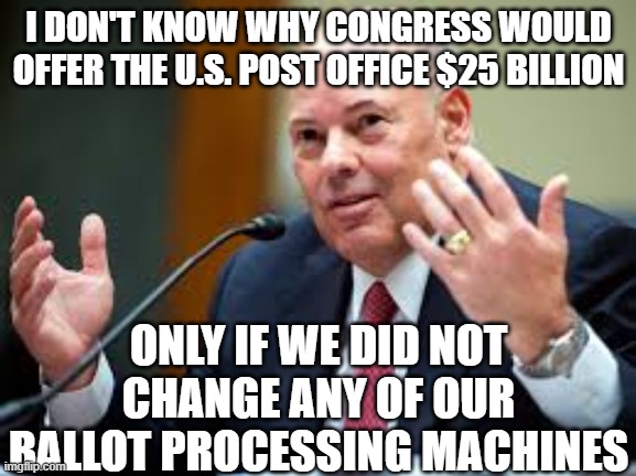 U.S. Post Master General | I DON'T KNOW WHY CONGRESS WOULD OFFER THE U.S. POST OFFICE $25 BILLION; ONLY IF WE DID NOT CHANGE ANY OF OUR BALLOT PROCESSING MACHINES | image tagged in u s post master general | made w/ Imgflip meme maker