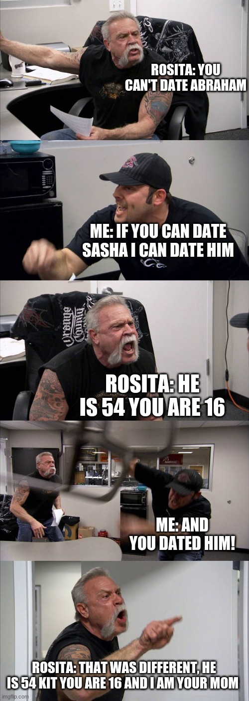 American Chopper Argument | ROSITA: YOU CAN'T DATE ABRAHAM; ME: IF YOU CAN DATE SASHA I CAN DATE HIM; ROSITA: HE IS 54 YOU ARE 16; ME: AND YOU DATED HIM! ROSITA: THAT WAS DIFFERENT, HE IS 54 KIT YOU ARE 16 AND I AM YOUR MOM | image tagged in memes,american chopper argument | made w/ Imgflip meme maker
