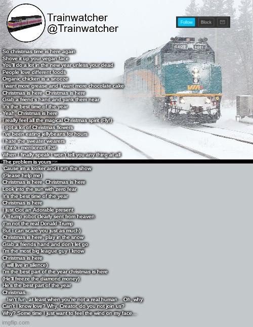 Trainwatcher Announcement 5 | So christmas time is here again
Shove it up your vegan face
You'll do a lot in the new year unless your dead
People love different foods
Organic chicken is a snooze
I want more grease and I want more chocolate cake
Christmas is here, Christmas is here
Grab a friend's hand and yank them near
It's the best time of the year
Yeah, Christmas is here
I really feel all the magical Christmas spirit (Fly!)
I got a lot of Christmas flowers
I've been eating jellybeans for hours
I hate the sweater wearers
I think I mentioned that
When I finally speak I won't tell you any thing at all
The problem is yours
'Cause im a looker and I run the show
(Please help me)
Christmas is here, Christmas is here
Look into the sun with zero fear
It's the best time of the year
Christmas is here
I just Got an Adorable present
A Trump robot clearly sent from heaven
(I'm not the real Donald Trump
But I can scare you just as much)
Christmas is here, play in the snow
Grab a friends hand and don't let go
I'm the most big league guy I know
Christmas is here
(I will live in silence)
I'm the best part of the year christmas is here
(He'll freeze the diamond money)
He's the best part of the year
Christmas...
...Isn't fun, at least when you're not a real human... Oh, why
Can't I know love? Why, Creator, do you not join us?
Why? Some time I just want to feel the wind on my face... | image tagged in trainwatcher announcement 5 | made w/ Imgflip meme maker