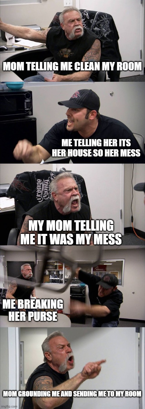 uh oh | MOM TELLING ME CLEAN MY ROOM; ME TELLING HER ITS HER HOUSE SO HER MESS; MY MOM TELLING ME IT WAS MY MESS; ME BREAKING HER PURSE; MOM GROUNDING ME AND SENDING ME TO MY ROOM | image tagged in memes,american chopper argument | made w/ Imgflip meme maker