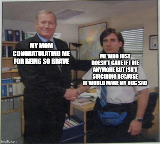 true | ME WHO JUST DOESN'T CARE IF I DIE ANYMORE BUT ISN'T SUICIDING BECAUSE IT WOULD MAKE MY DOG SAD; MY MOM CONGRATULATING ME FOR BEING SO BRAVE | image tagged in the office handshake | made w/ Imgflip meme maker