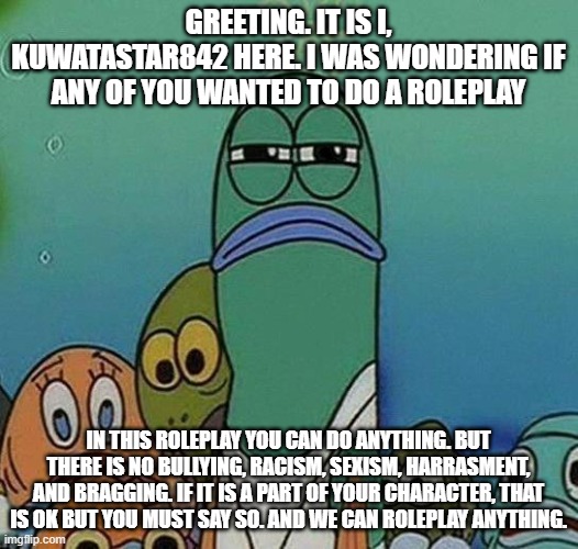 Roleplay anybody? | GREETING. IT IS I, KUWATASTAR842 HERE. I WAS WONDERING IF ANY OF YOU WANTED TO DO A ROLEPLAY; IN THIS ROLEPLAY YOU CAN DO ANYTHING. BUT THERE IS NO BULLYING, RACISM, SEXISM, HARRASMENT, AND BRAGGING. IF IT IS A PART OF YOUR CHARACTER, THAT IS OK BUT YOU MUST SAY SO. AND WE CAN ROLEPLAY ANYTHING. | image tagged in spongebob | made w/ Imgflip meme maker