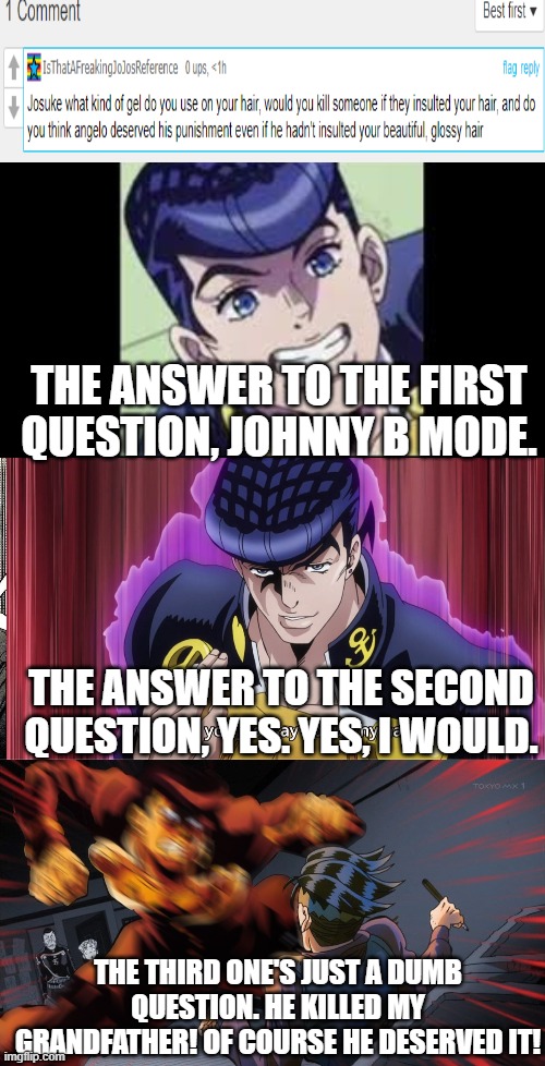 Josuke Answers Your Questions Part 1. | THE ANSWER TO THE FIRST QUESTION, JOHNNY B MODE. THE ANSWER TO THE SECOND QUESTION, YES. YES, I WOULD. THE THIRD ONE'S JUST A DUMB QUESTION. HE KILLED MY GRANDFATHER! OF COURSE HE DESERVED IT! | image tagged in smiling josuke,what did you just say about my hair,mad josuke | made w/ Imgflip meme maker