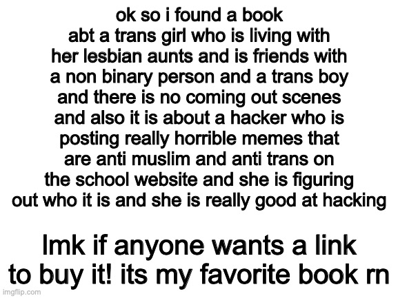 hehe | ok so i found a book abt a trans girl who is living with her lesbian aunts and is friends with a non binary person and a trans boy and there is no coming out scenes and also it is about a hacker who is posting really horrible memes that are anti muslim and anti trans on the school website and she is figuring out who it is and she is really good at hacking; lmk if anyone wants a link to buy it! its my favorite book rn | image tagged in blank white template | made w/ Imgflip meme maker