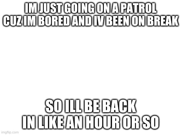 im bored | IM JUST GOING ON A PATROL CUZ IM BORED AND IV BEEN ON BREAK; SO ILL BE BACK IN LIKE AN HOUR OR SO | image tagged in blank white template | made w/ Imgflip meme maker