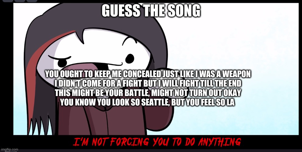Im not forcing you to do anything | GUESS THE SONG; YOU OUGHT TO KEEP ME CONCEALED JUST LIKE I WAS A WEAPON
I DIDN'T COME FOR A FIGHT BUT I WILL FIGHT TILL THE END
THIS MIGHT BE YOUR BATTLE, MIGHT NOT TURN OUT OKAY
YOU KNOW YOU LOOK SO SEATTLE, BUT YOU FEEL SO LA | image tagged in im not forcing you to do anything | made w/ Imgflip meme maker