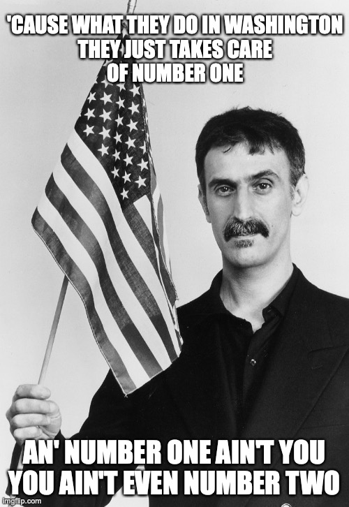 The Meek Shall Inherit Nothing | 'CAUSE WHAT THEY DO IN WASHINGTON
THEY JUST TAKES CARE
OF NUMBER ONE; AN' NUMBER ONE AIN'T YOU
YOU AIN'T EVEN NUMBER TWO | image tagged in frank zappa,political | made w/ Imgflip meme maker