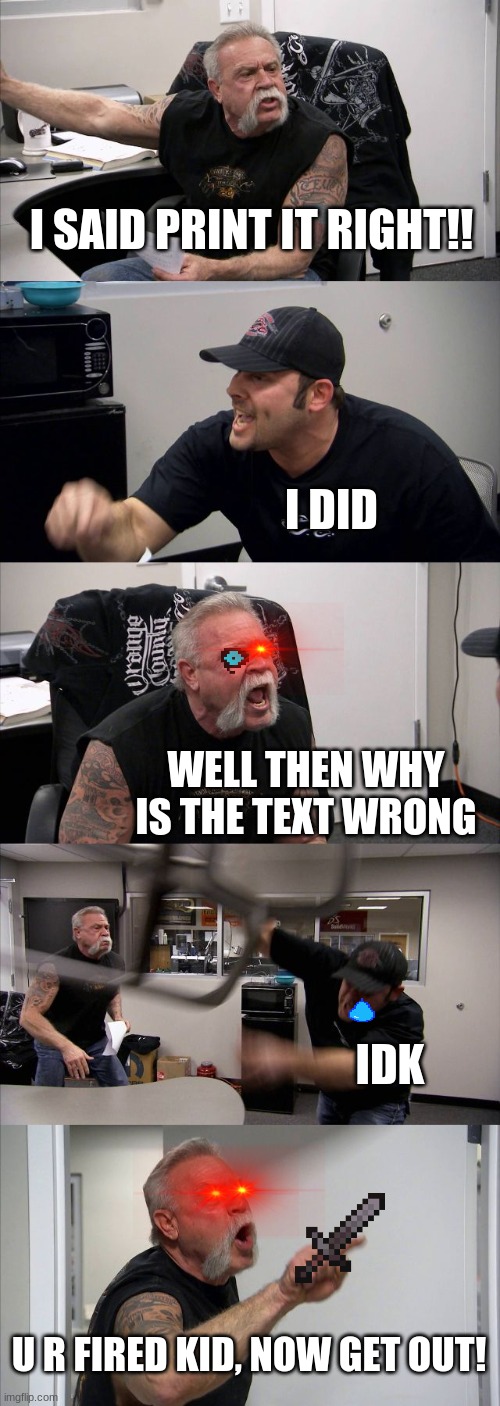 American Chopper Argument | I SAID PRINT IT RIGHT!! I DID; WELL THEN WHY IS THE TEXT WRONG; IDK; U R FIRED KID, NOW GET OUT! | image tagged in memes,american chopper argument | made w/ Imgflip meme maker