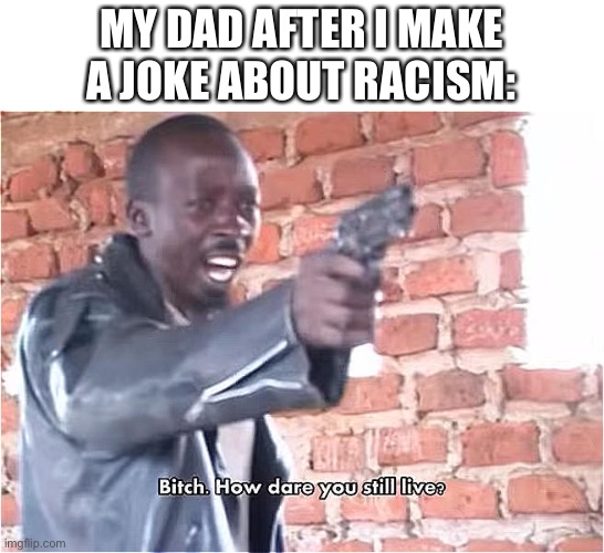 Bitch. How dare you still live | MY DAD AFTER I MAKE A JOKE ABOUT RACISM: | image tagged in bitch how dare you still live | made w/ Imgflip meme maker