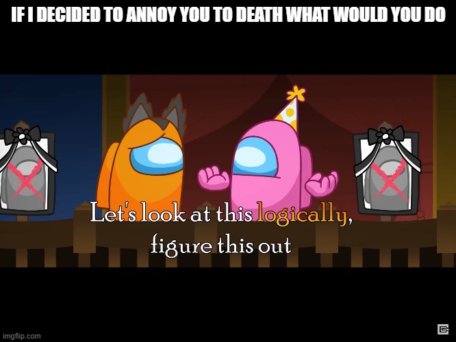 IF I DECIDED TO ANNOY YOU TO DEATH WHAT WOULD YOU DO | image tagged in let's look a this logically | made w/ Imgflip meme maker