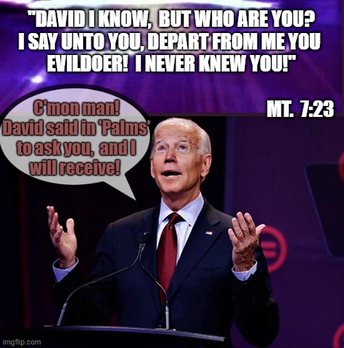 joe biden asks for help | "DAVID I KNOW,  BUT WHO ARE YOU?
I SAY UNTO YOU, DEPART FROM ME YOU 
EVILDOER!  I NEVER KNEW YOU!"
                                              
                                                                       MT.  7:23; C'mon man!
David said in 'Palms'
to ask you,  and I
will receive! | image tagged in political meme,political humor,joe biden,david,god,elections | made w/ Imgflip meme maker