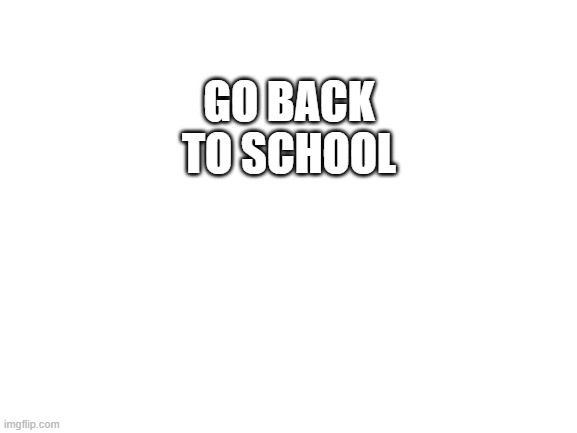 i know | GO BACK TO SCHOOL | image tagged in blank white template | made w/ Imgflip meme maker