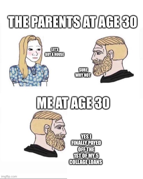 Me at age | THE PARENTS AT AGE 30; LET’S BUY A HOUSE; SURE WHY NOT; ME AT AGE 30; YES I FINALLY PAYED OFF THE 1ST OF MY 5 COLLAGE LOANS | image tagged in me at age | made w/ Imgflip meme maker