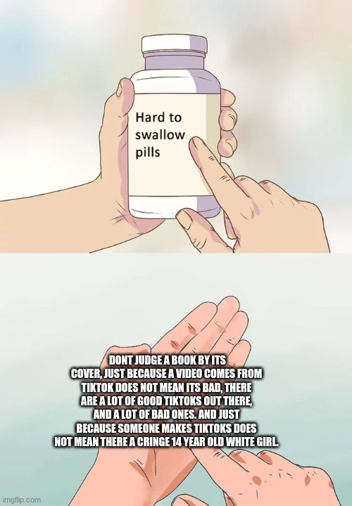 Hard To Swallow Pills | DONT JUDGE A BOOK BY ITS COVER, JUST BECAUSE A VIDEO COMES FROM TIKTOK DOES NOT MEAN ITS BAD, THERE ARE A LOT OF GOOD TIKTOKS OUT THERE, AND A LOT OF BAD ONES. AND JUST BECAUSE SOMEONE MAKES TIKTOKS DOES NOT MEAN THERE A CRINGE 14 YEAR OLD WHITE GIRL. | image tagged in memes,hard to swallow pills | made w/ Imgflip meme maker